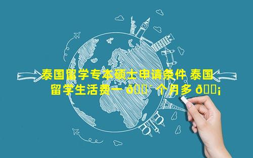 泰国留学专本硕士申请条件 泰国留学生活费一 🐴 个月多 🐡 少